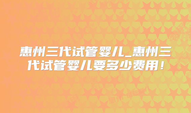 惠州三代试管婴儿_惠州三代试管婴儿要多少费用！