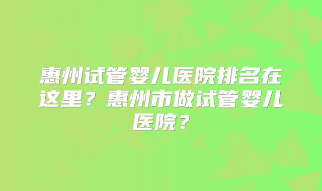 惠州试管婴儿医院排名在这里？惠州市做试管婴儿医院？