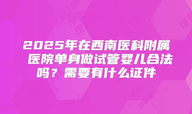 2025年在西南医科附属 医院单身做试管婴儿合法吗？需要有什么证件