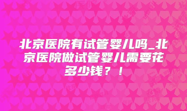 北京医院有试管婴儿吗_北京医院做试管婴儿需要花多少钱?!