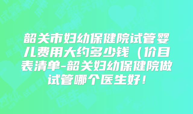 韶关市妇幼保健院试管婴儿费用大约多少钱(价目表清单-韶关妇幼保健院做试管哪个医生好!