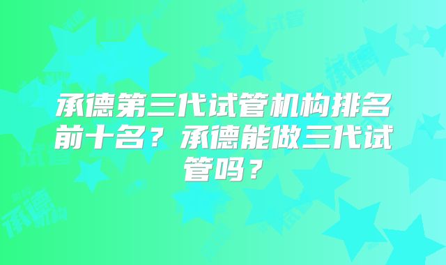 承德第三代试管机构排名前十名?承德能做三代试管吗?