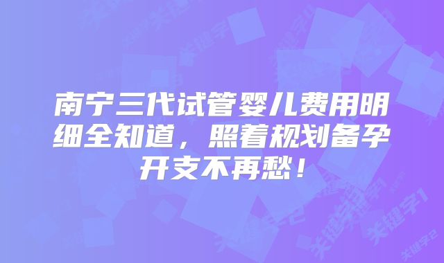 南宁三代试管婴儿费用明细全知道，照着规划备孕开支不再愁！