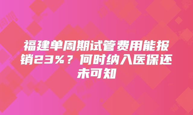 福建单周期试管费用能报销23%?何时纳入医保还未可知