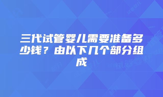 三代试管婴儿需要准备多少钱?由以下几个部分组成