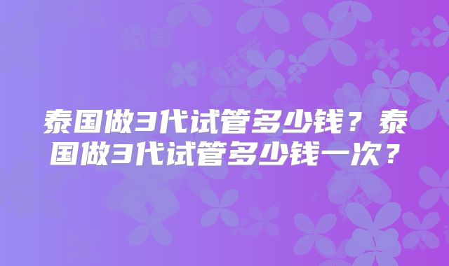 泰国做3代试管多少钱?泰国做3代试管多少钱一次?