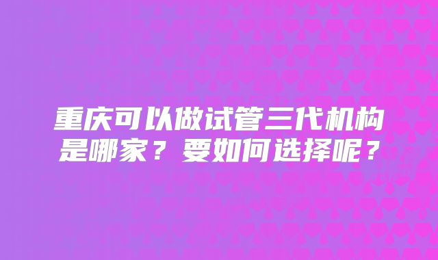 重庆可以做试管三代机构是哪家?要如何选择呢?