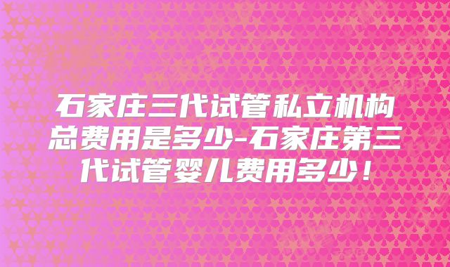 石家庄三代试管私立机构总费用是多少-石家庄第三代试管婴儿费用多少!