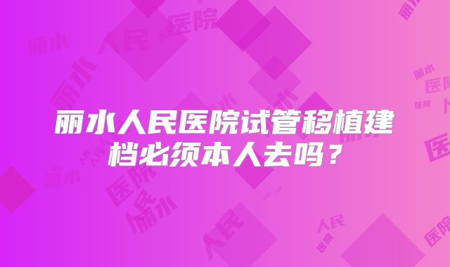 丽水人民医院试管移植建档必须本人去吗?