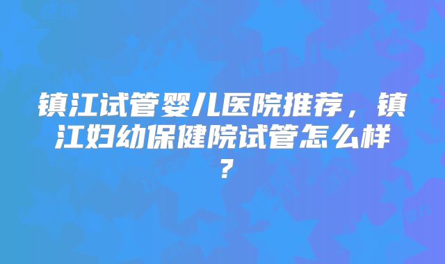 镇江试管婴儿医院推荐，镇江妇幼保健院试管怎么样？