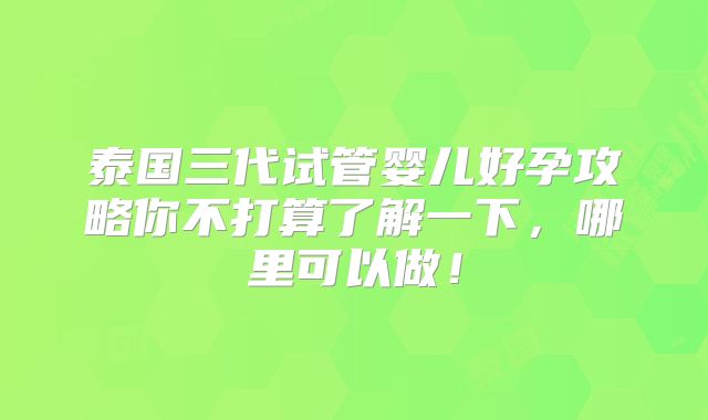 泰国三代试管婴儿好孕攻略你不打算了解一下,哪里可以做!