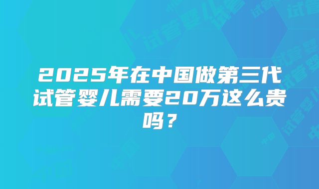 2025年在中国做第三代试管婴儿需要20万这么贵吗？