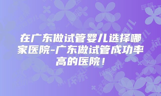 在广东做试管婴儿选择哪家医院-广东做试管成功率高的医院！