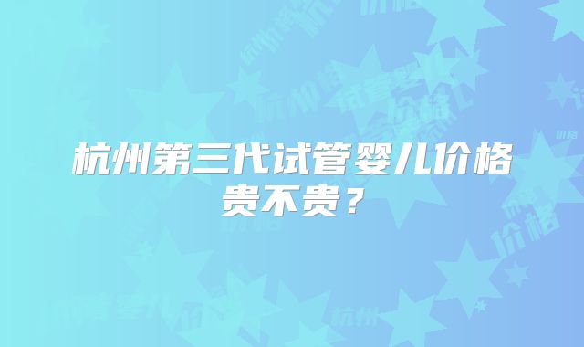 杭州第三代试管婴儿价格贵不贵？