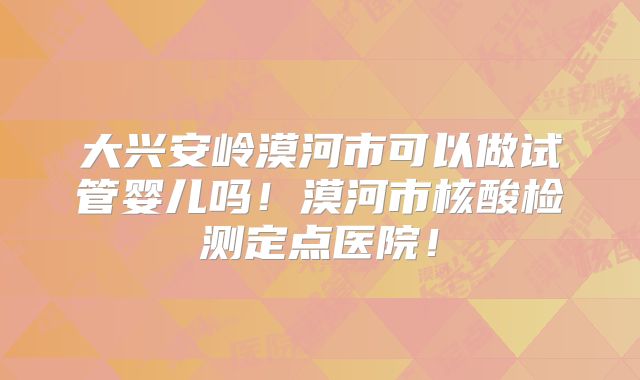 大兴安岭漠河市可以做试管婴儿吗!漠河市核酸检测定点医院!