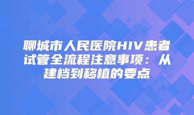 聊城市人民医院HIV患者试管全流程注意事项:从建档到移植的要点
