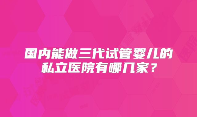 国内能做三代试管婴儿的私立医院有哪几家？