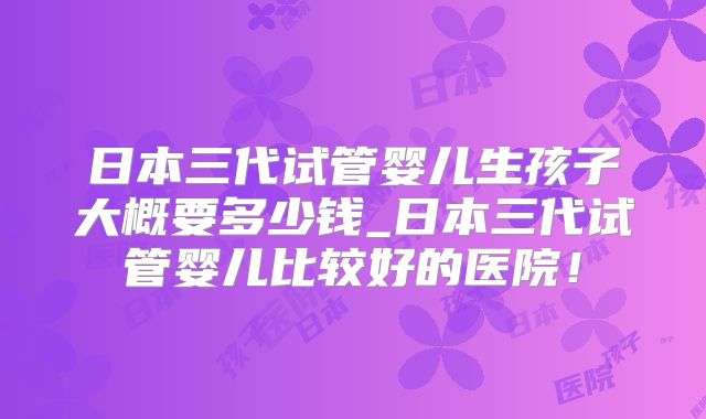 日本三代试管婴儿生孩子大概要多少钱_日本三代试管婴儿比较好的医院！