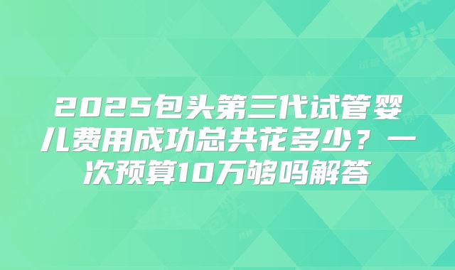2025包头第三代试管婴儿费用成功总共花多少？一次预算10万够吗解答