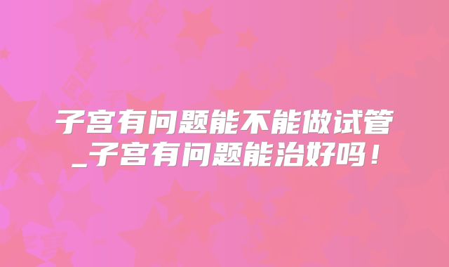 子宫有问题能不能做试管_子宫有问题能治好吗!