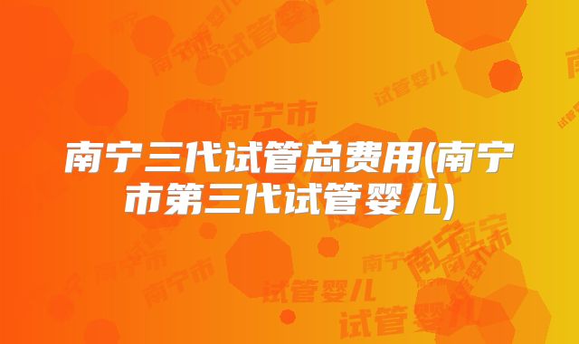 南宁三代试管总费用(南宁市第三代试管婴儿)