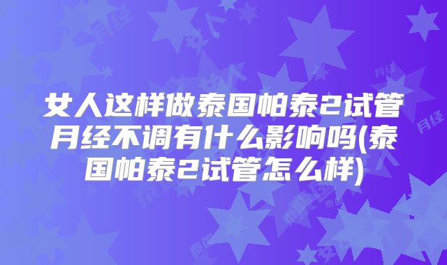 女人这样做泰国帕泰2试管月经不调有什么影响吗(泰国帕泰2试管怎么样)