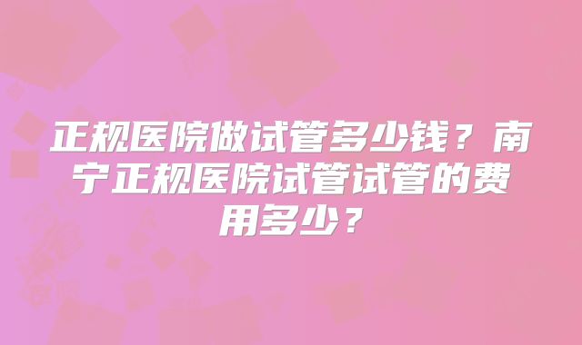 正规医院做试管多少钱?南宁正规医院试管试管的费用多少?