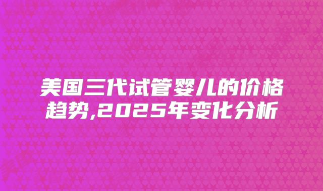 美国三代试管婴儿的价格趋势,2025年变化分析