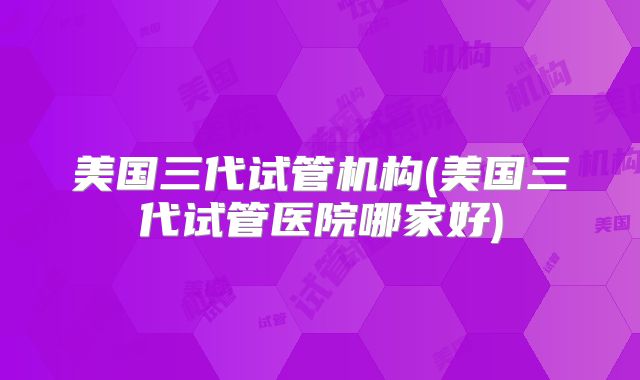 美国三代试管机构(美国三代试管医院哪家好)