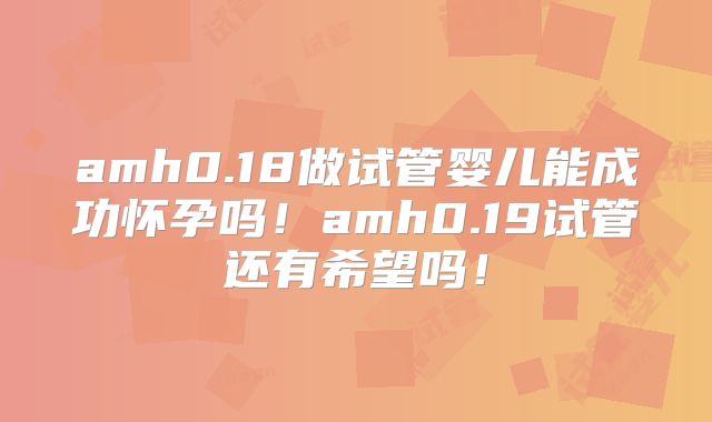 amh0.18做试管婴儿能成功怀孕吗！amh0.19试管还有希望吗！