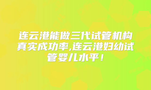 连云港能做三代试管机构真实成功率,连云港妇幼试管婴儿水平!
