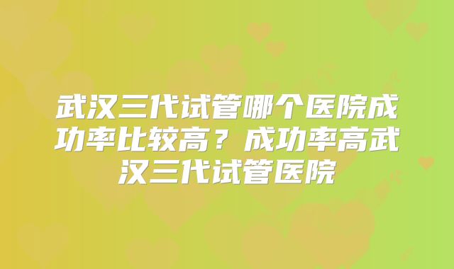 武汉三代试管哪个医院成功率比较高?成功率高武汉三代试管医院