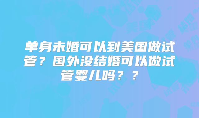 单身未婚可以到美国做试管？国外没结婚可以做试管婴儿吗？？