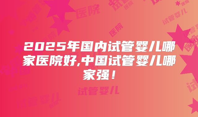2025年国内试管婴儿哪家医院好,中国试管婴儿哪家强！