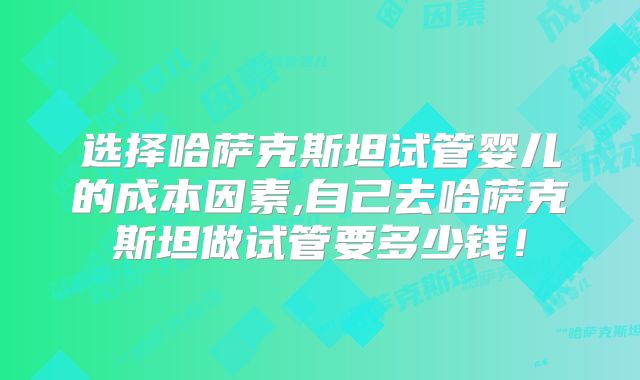 选择哈萨克斯坦试管婴儿的成本因素,自己去哈萨克斯坦做试管要多少钱！