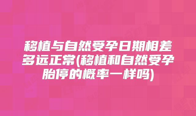 移植与自然受孕日期相差多远正常(移植和自然受孕胎停的概率一样吗)