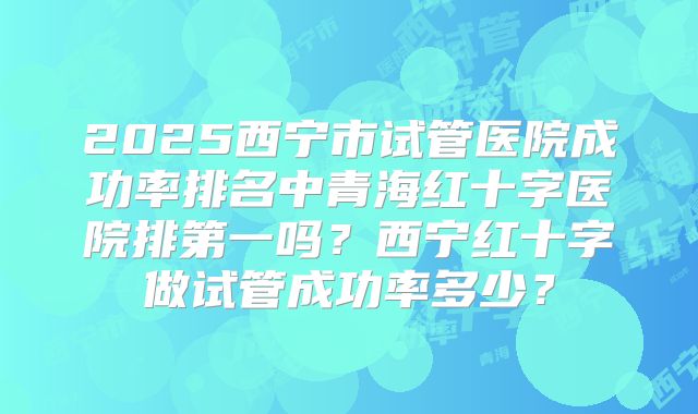 2025西宁市试管医院成功率排名中青海红十字医院排第一吗?西宁红十字做试管成功率多少?