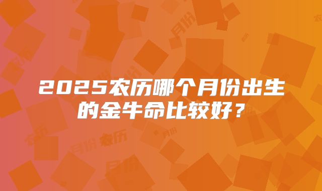2025农历哪个月份出生的金牛命比较好？