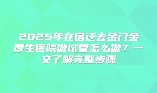 2025年在宿迁去金门金厚生医院做试管怎么做？一文了解完整步骤