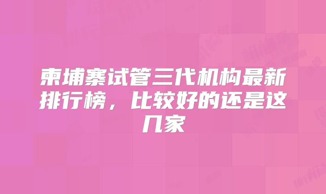 柬埔寨试管三代机构最新排行榜,比较好的还是这几家