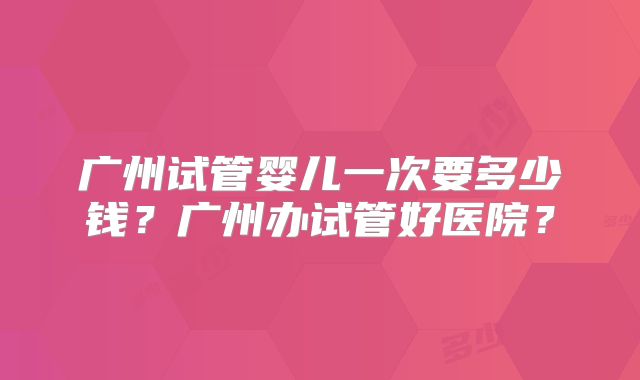 广州试管婴儿一次要多少钱？广州办试管好医院？