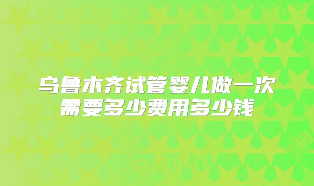 乌鲁木齐试管婴儿做一次需要多少费用多少钱