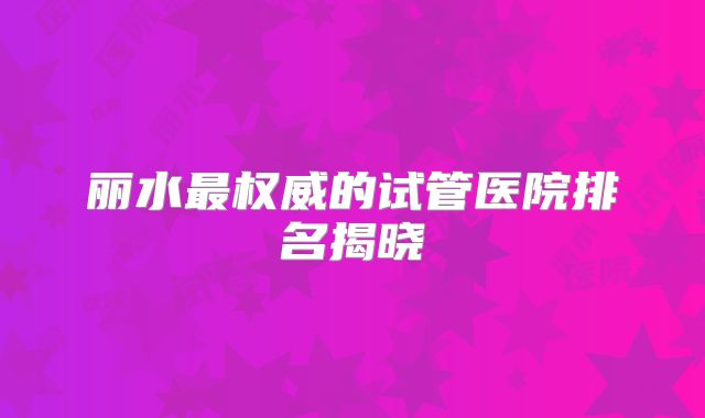 丽水最权威的试管医院排名揭晓