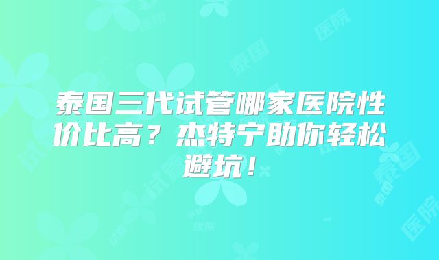 泰国三代试管哪家医院性价比高？杰特宁助你轻松避坑！