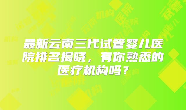 最新云南三代试管婴儿医院排名揭晓，有你熟悉的医疗机构吗？