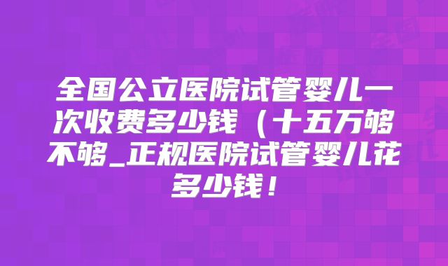 全国公立医院试管婴儿一次收费多少钱（十五万够不够_正规医院试管婴儿花多少钱！