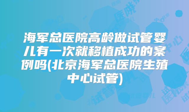 海军总医院高龄做试管婴儿有一次就移植成功的案例吗(北京海军总医院生殖中心试管)