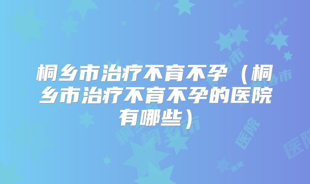 桐乡市治疗不育不孕（桐乡市治疗不育不孕的医院有哪些）