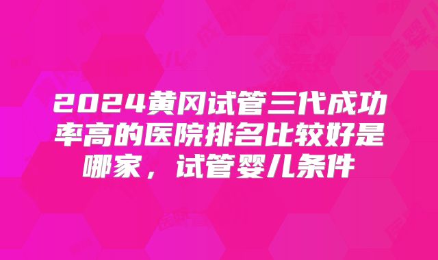 2024黄冈试管三代成功率高的医院排名比较好是哪家，试管婴儿条件