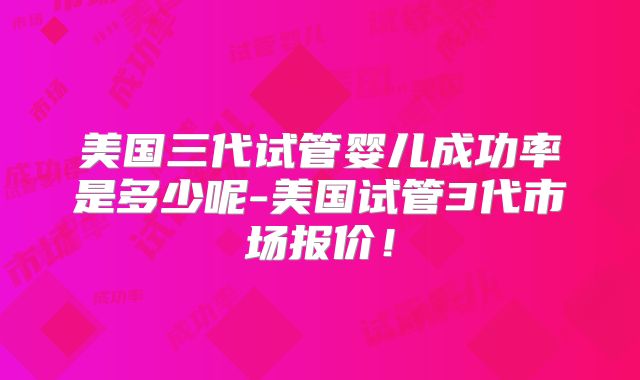 美国三代试管婴儿成功率是多少呢-美国试管3代市场报价!